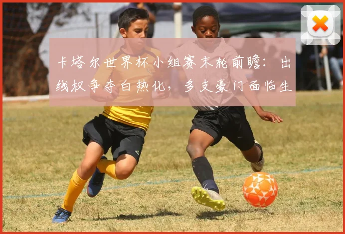 卡塔尔世界杯小组赛末轮前瞻：出线权争夺白热化，多支豪门面临生死战