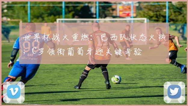 世界杯战火重燃：巴西队状态火热，C罗领衔葡萄牙迎关键考验